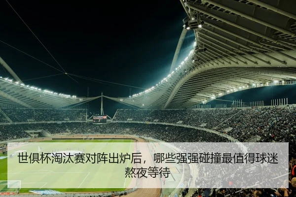 世俱杯淘汰赛对阵出炉后，哪些强强碰撞最值得球迷熬夜等待