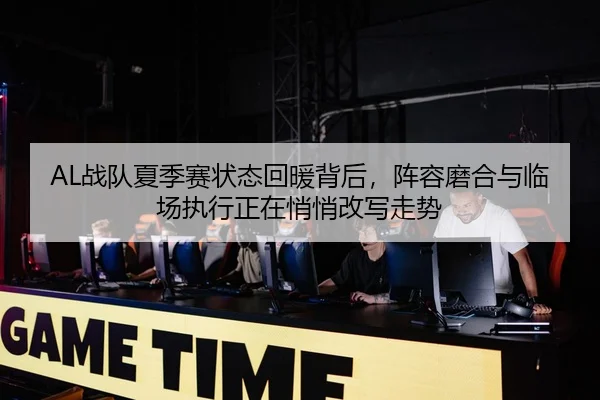 AL战队夏季赛状态回暖背后，阵容磨合与临场执行正在悄悄改写走势
