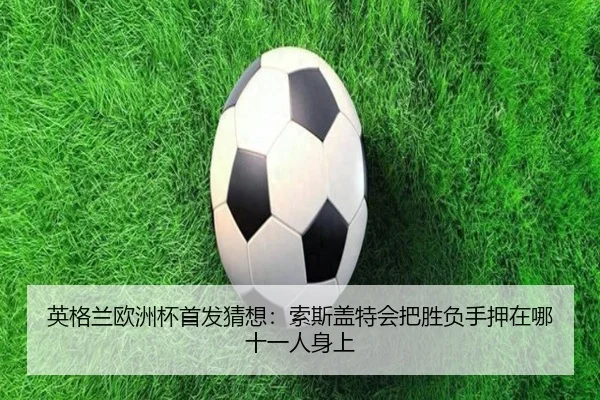 英格兰欧洲杯首发猜想：索斯盖特会把胜负手押在哪十一人身上