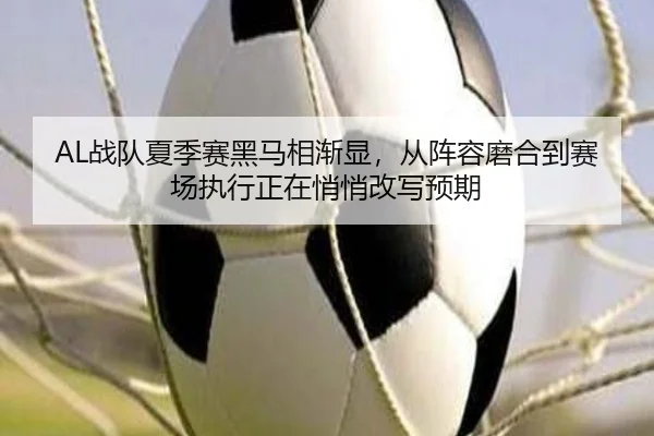 AL战队夏季赛黑马相渐显，从阵容磨合到赛场执行正在悄悄改写预期