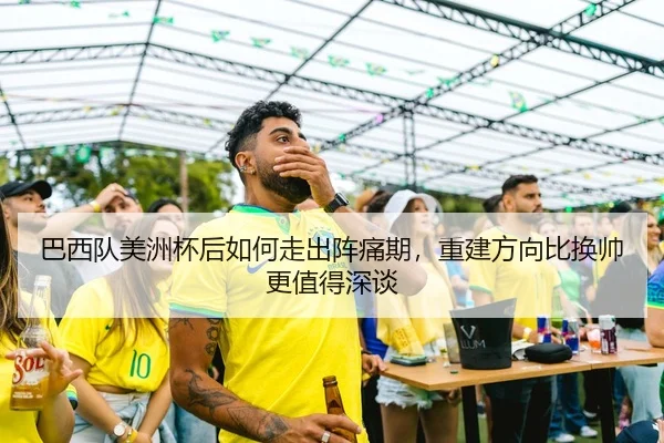 巴西队美洲杯后如何走出阵痛期，重建方向比换帅更值得深谈