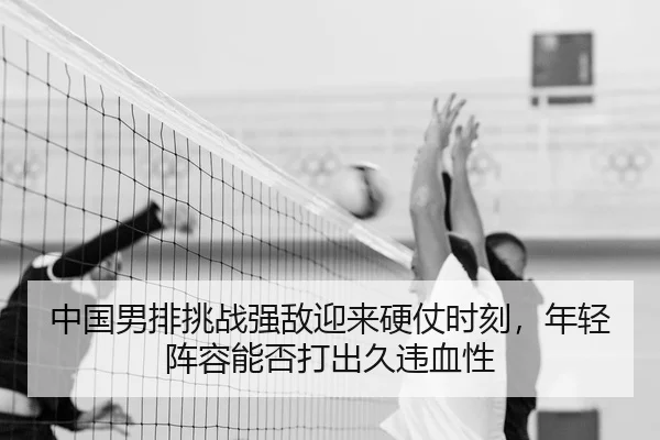 中国男排挑战强敌迎来硬仗时刻，年轻阵容能否打出久违血性